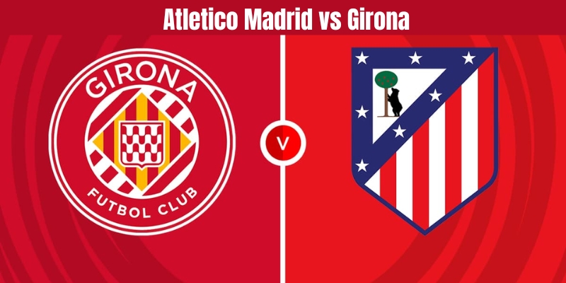 Tổng quan về trận đấu Atletico Madrid vs Girona